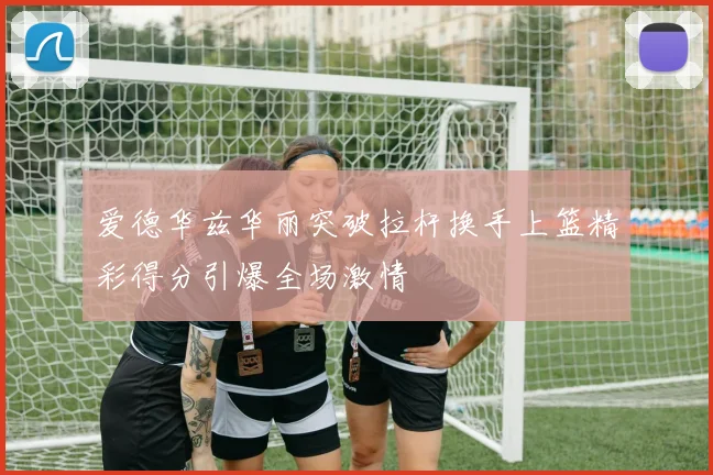 爱德华兹华丽突破拉杆换手上篮精彩得分引爆全场激情