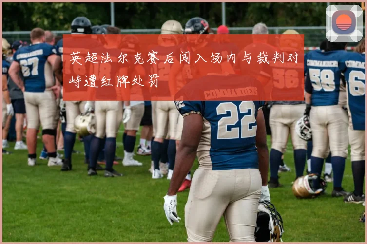 英超法尔克赛后闯入场内与裁判对峙遭红牌处罚