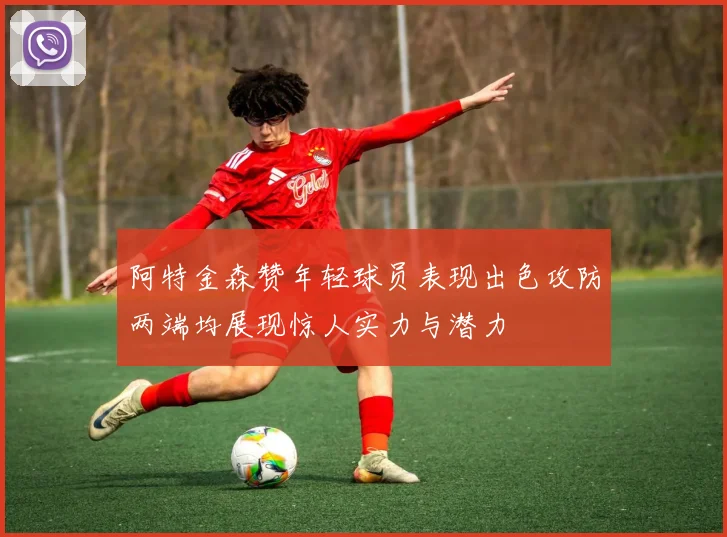 阿特金森赞年轻球员表现出色攻防两端均展现惊人实力与潜力