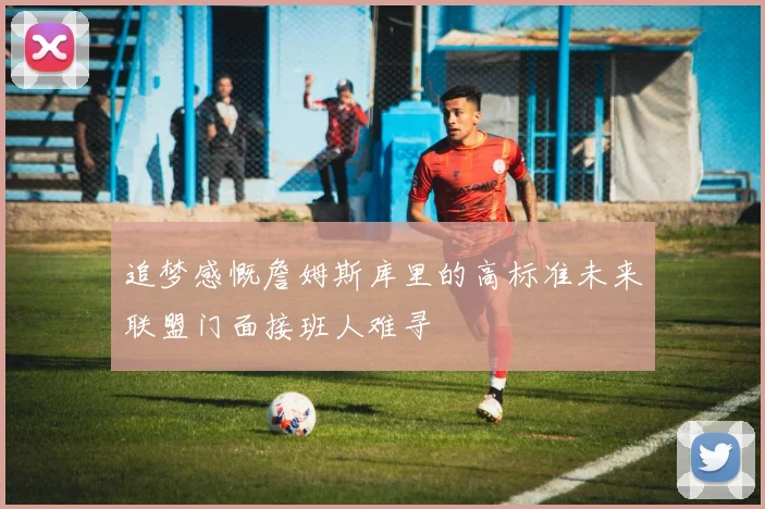 追梦感慨詹姆斯库里的高标准未来联盟门面接班人难寻
