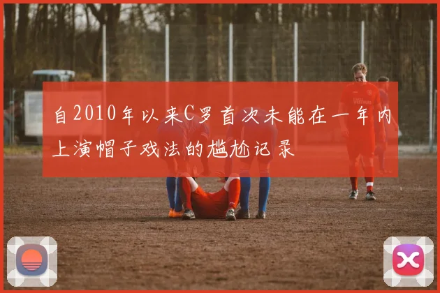 自2010年以来C罗首次未能在一年内上演帽子戏法的尴尬记录