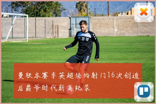 曼联本赛季英超场均射门16次创造后爵爷时代新高纪录