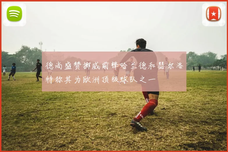 德尚盛赞挪威前锋哈兰德和瑟尔洛特称其为欧洲顶级球队之一