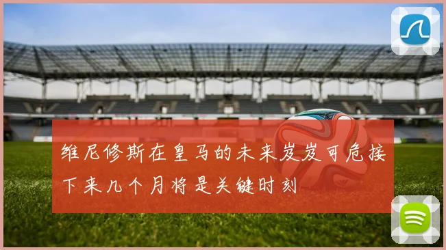 维尼修斯在皇马的未来岌岌可危接下来几个月将是关键时刻