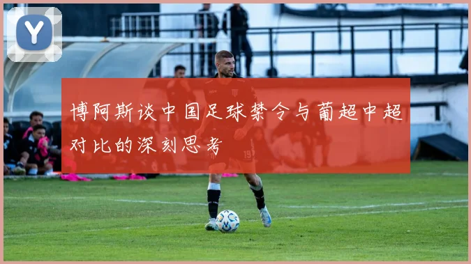 博阿斯谈中国足球禁令与葡超中超对比的深刻思考