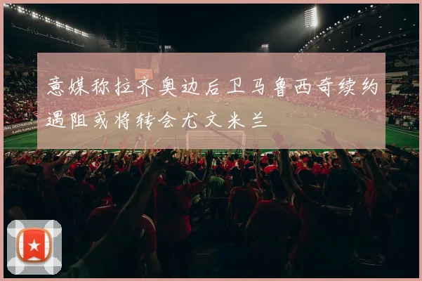 意媒称拉齐奥边后卫马鲁西奇续约遇阻或将转会尤文米兰