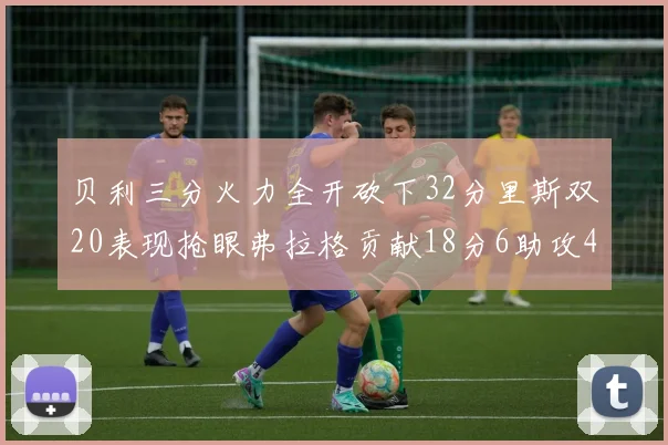 贝利三分火力全开砍下32分里斯双20表现抢眼弗拉格贡献18分6助攻4盖帽