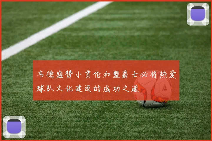 韦德盛赞小贾伦加盟爵士必将热爱球队文化建设的成功之道