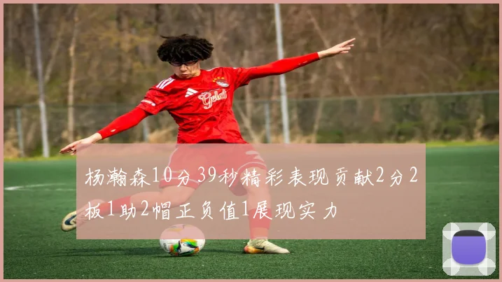杨瀚森10分39秒精彩表现贡献2分2板1助2帽正负值1展现实力