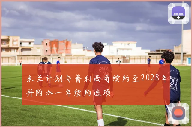 米兰计划与普利西奇续约至2028年并附加一年续约选项