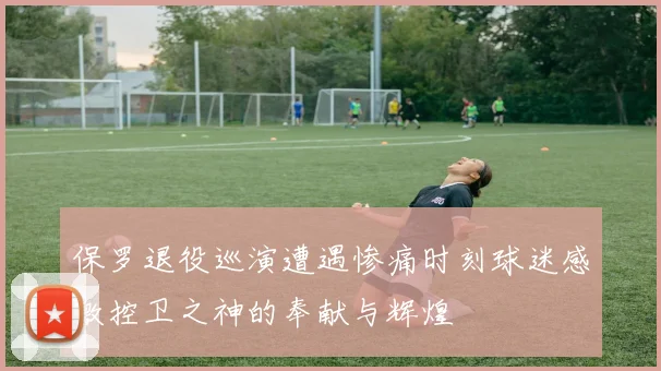 保罗退役巡演遭遇惨痛时刻球迷感激控卫之神的奉献与辉煌