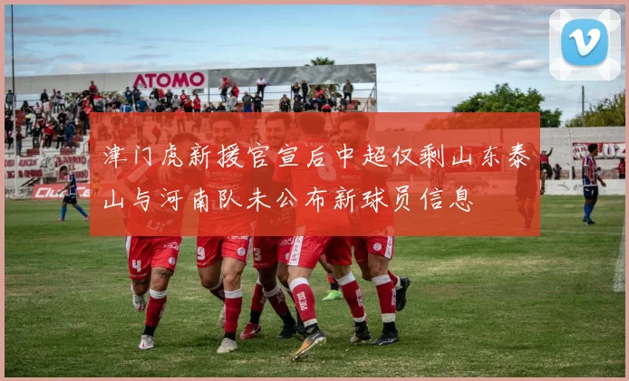 津门虎新援官宣后中超仅剩山东泰山与河南队未公布新球员信息