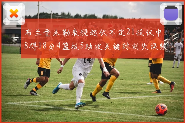 布兰登米勒表现起伏不定21投仅中8得18分4篮板5助攻关键时刻失误频频