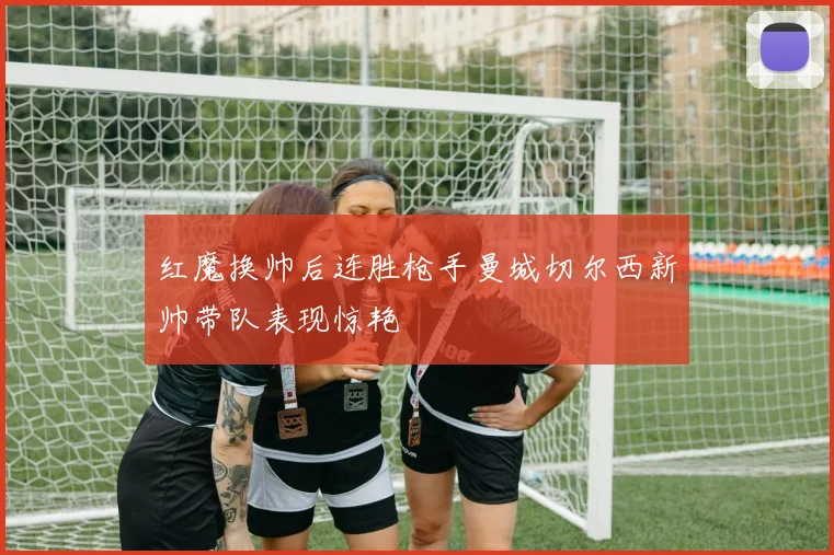 红魔换帅后连胜枪手曼城切尔西新帅带队表现惊艳