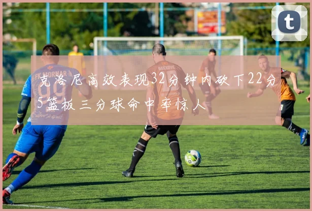 克洛尼高效表现32分钟内砍下22分5篮板三分球命中率惊人