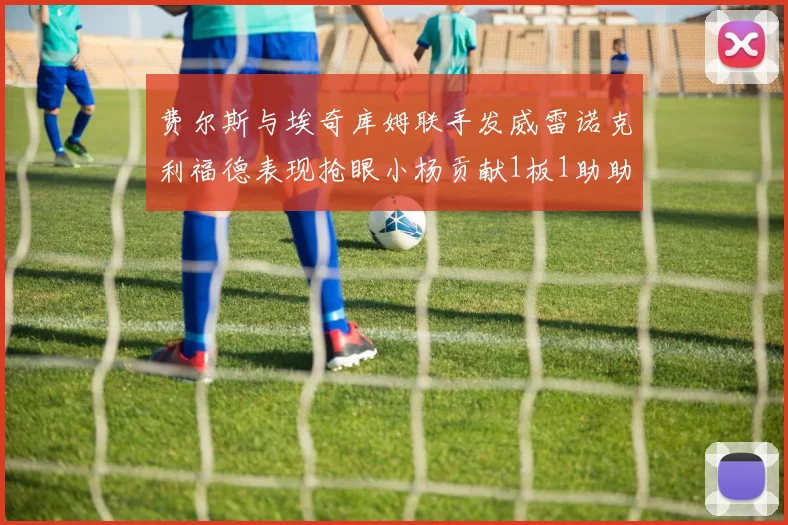费尔斯与埃奇库姆联手发威雷诺克利福德表现抢眼小杨贡献1板1助助力球队