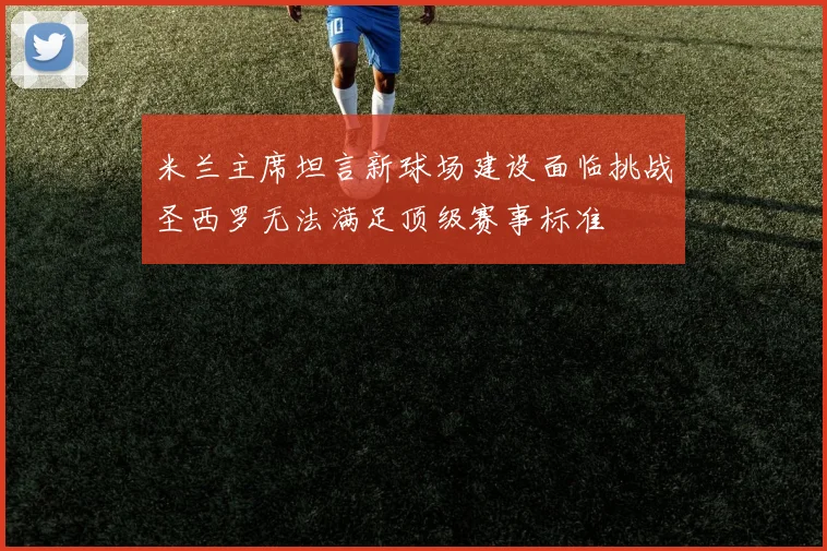 米兰主席坦言新球场建设面临挑战圣西罗无法满足顶级赛事标准