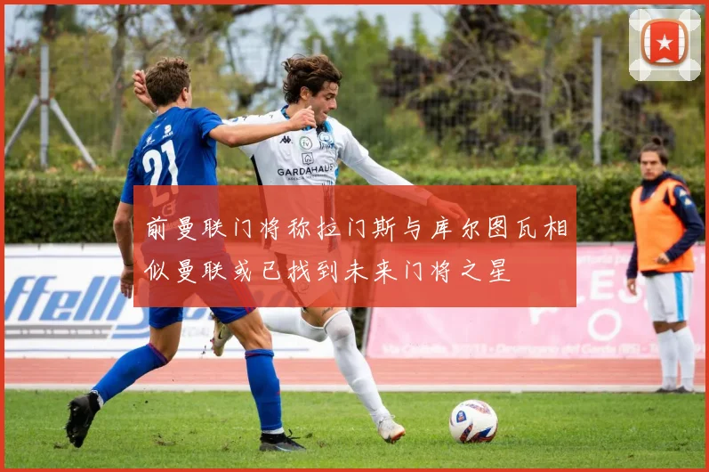 前曼联门将称拉门斯与库尔图瓦相似曼联或已找到未来门将之星