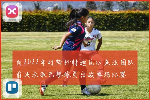 自2022年对阵科特迪瓦以来法国队首次未派巴黎球员出战单场比赛