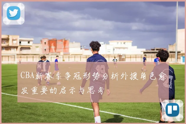 CBA新赛季争冠形势分析外援角色愈发重要的启示与思考