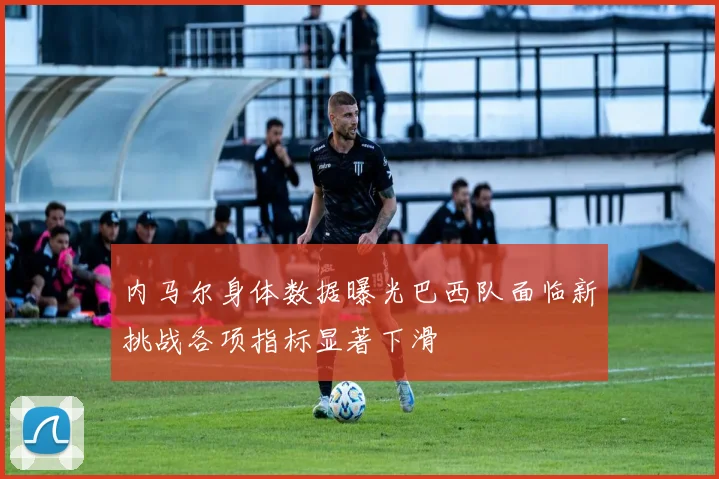 内马尔身体数据曝光巴西队面临新挑战各项指标显著下滑