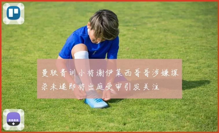 曼联青训小将谢伊莱西哥哥涉嫌谋杀未遂即将出庭受审引发关注