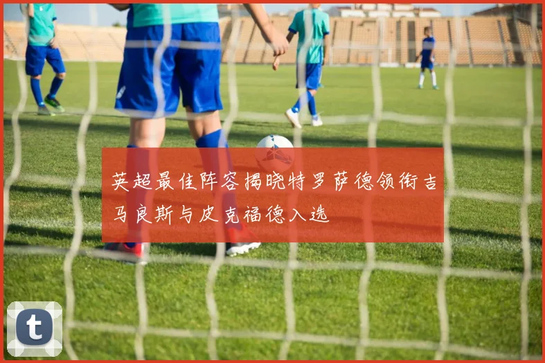 英超最佳阵容揭晓特罗萨德领衔吉马良斯与皮克福德入选