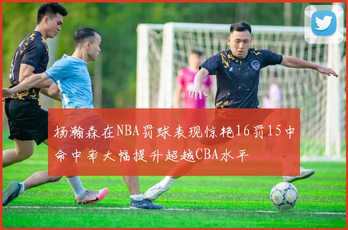 杨瀚森在NBA罚球表现惊艳16罚15中命中率大幅提升超越CBA水平