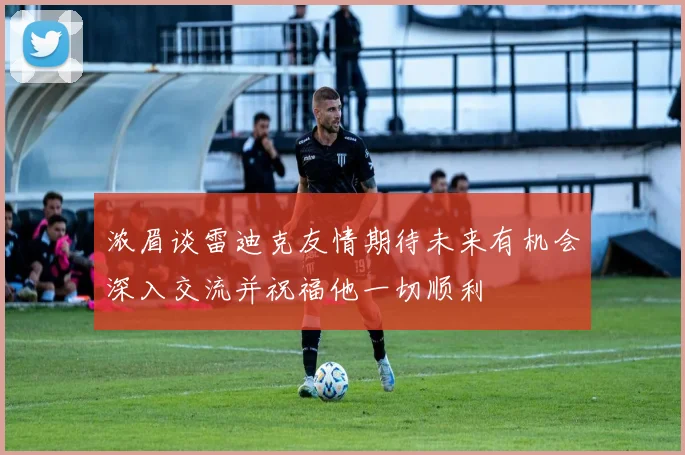 浓眉谈雷迪克友情期待未来有机会深入交流并祝福他一切顺利