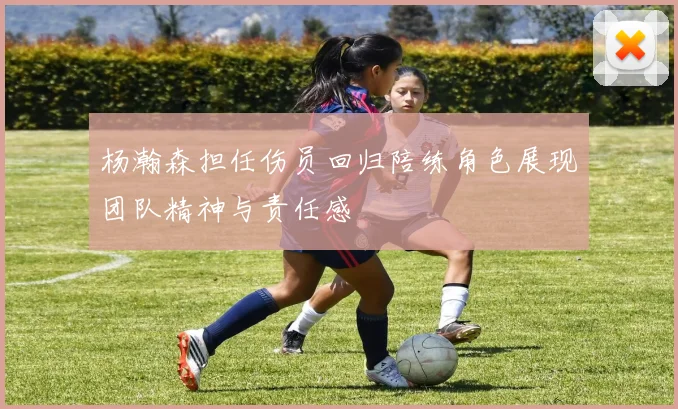 杨瀚森担任伤员回归陪练角色展现团队精神与责任感