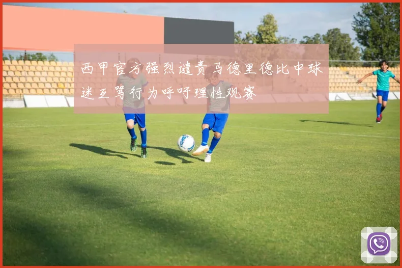 西甲官方强烈谴责马德里德比中球迷互骂行为呼吁理性观赛