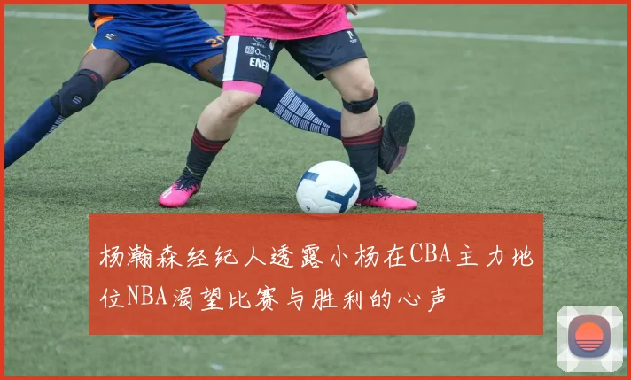 杨瀚森经纪人透露小杨在CBA主力地位NBA渴望比赛与胜利的心声