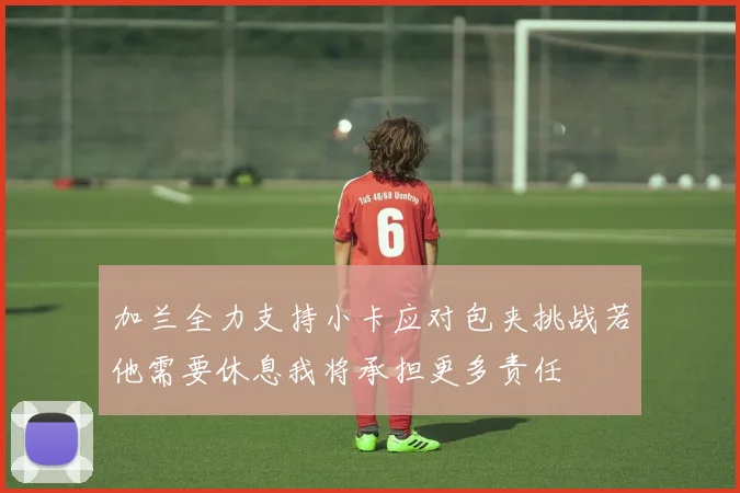 加兰全力支持小卡应对包夹挑战若他需要休息我将承担更多责任